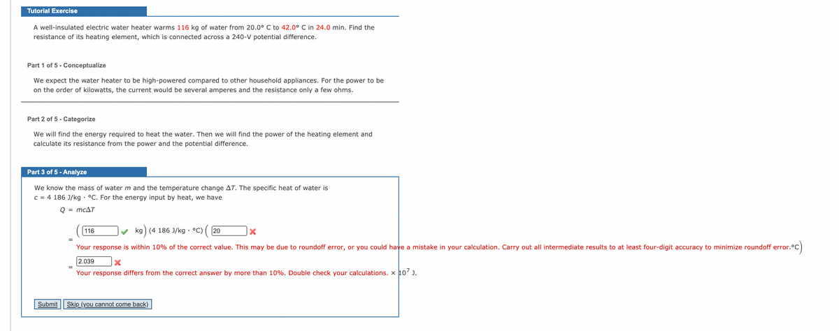 Tutorial Exercise
A well-insulated electric water heater warms 116 kg of water from 20.0° C to 42.0° C in 24.0 min. Find the
resistance of its heating element, which is connected across a 240-V potential difference.
Part 1 of 5 - Conceptualize
We expect the water heater to be high-powered compared to other household appliances. For the power to be
on the order of kilowatts, the current would be several amperes and the resistance only a few ohms.
Part 2 of 5 - Categorize
We will find the energy required to heat the water. Then we will find the power of the heating element and
calculate its resistance from the power and the potential difference.
Part 3 of 5 - Analyze
We know the mass of water m and the temperature change AT. The specific heat of water is
C = 4 186 J/kg • °C. For the energy input by heat, we have
Q = mcAT
116
kg) (4 186 J/kg · °C)
20
°C)
Your response is within 10% of the correct value. This may be due to roundoff error, or you could have a mistake in your calculation. Carry out all intermediate results to at least four-digit accuracy to minimize roundoff error.
2.039
Your response differs from the correct answer by more than 10%. Double check your calculations. x 10' J.
Submit Skip (you cannot come back)
