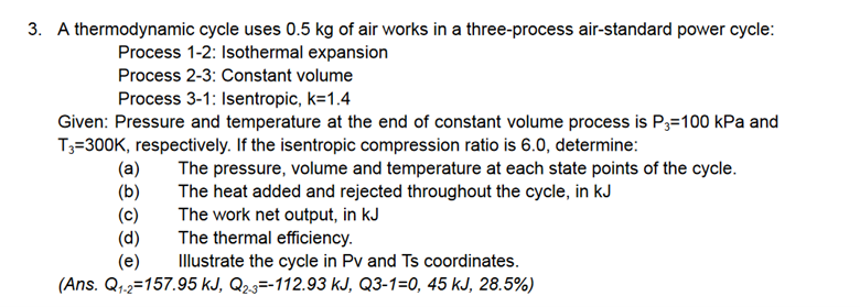3. A thermodynamic cycle uses 0.5 kg of air works in a three-process air-standard power cycle:
Process 1-2: Isothermal expansion
Process 2-3: Constant volume
Process 3-1: Isentropic, k=1.4
Given: Pressure and temperature at the end of constant volume process is P3=100 kPa and
T3=300K, respectively. If the isentropic compression ratio is 6.0, determine:
The pressure, volume and temperature at each state points of the cycle.
The heat added and rejected throughout the cycle, in kJ
(a)
(b)
The work net output, in kJ
The thermal efficiency.
(e) Illustrate the cycle in Pv and Ts coordinates.
(Ans. Q₁-2=157.95 kJ, Q2-3--112.93 kJ, Q3-1=0, 45 kJ, 28.5%)