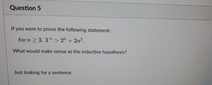 Question 5
If you were to prove the following statement:
For n ≥ 3, 3" > 2n + 2n².
What would make sense as the inductive hypothesis?
Just looking for a sentence.