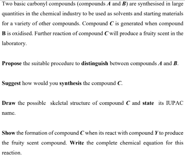 Two basic carbonyl compounds (compounds A and B) are synthesised in large
quantities in the chemical industry to be used as solvents and starting materials
for a variety of other compounds. Compound C is generated when compound
B is oxidised. Further reaction of compound C will produce a fruity scent in the
laboratory.
Propose the suitable procedure to distinguish between compounds A and B.
Suggest how would you synthesis the compound C.
Draw the possible skeletal structure of compound C and state its IUPAC
name.
Show the formation of compound C when its react with compound Y to produce
the fruity scent compound. Write the complete chemical equation for this
reaction.
