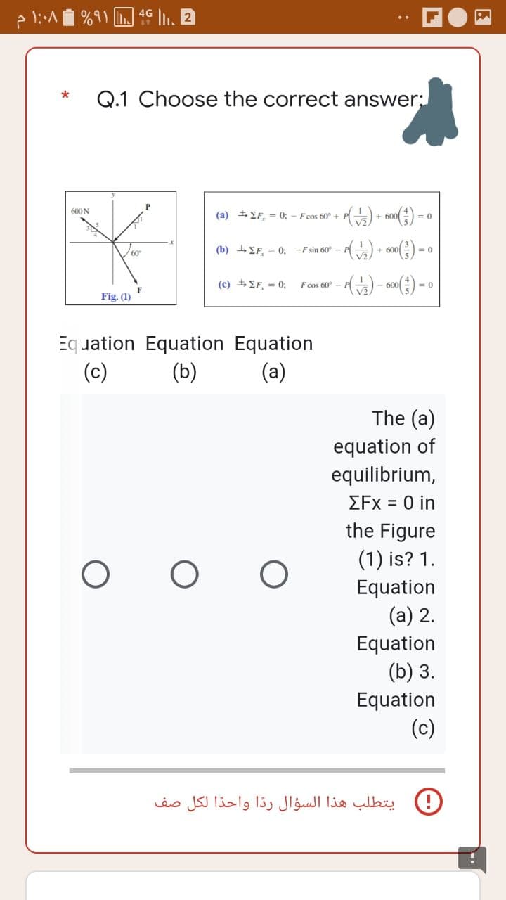 1:.^
2
%91 4G
Q.1 Choose the correct answer:
600 N
P
(a) ΣF, = 0; - F cos 60° + + P ( √/2₂2) + 600 ( ²3 ) =
<=0
(b) ΣF, = 0; -F sin 60° - - P(+2) + 600 ( ²3 ) =
<=0
(c) ± ΣF = 0;
F cos 60°
P(√2/2) - 600 (3) =
*
60°
F
Fig. (1)
Equation Equation
(c)
(b)
O
O O
Equation
(a)
<= 0
The (a)
equation of
equilibrium,
ΣFx = 0 in
the Figure
(1) is? 1.
Equation
(a) 2.
Equation
(b) 3.
Equation
(c)
يتطلب هذا السؤال ردا واحدا لكل صف
PA