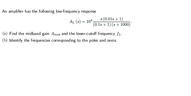 An amplifier has the following low-frequency response
s (0.01s + 1)
(0.1s + 1) (s + 1000)
AL (s) = 104.
(a) Find the midband gain Amid and the lower-cutoff frequency fL.
(b) Identify the frequencies corresponding to the poles and zeros.
