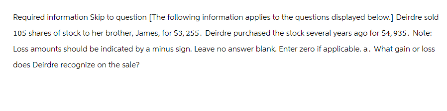 Required information Skip to question [The following information applies to the questions displayed below.] Deirdre sold
105 shares of stock to her brother, James, for $3,255. Deirdre purchased the stock several years ago for $4,935. Note:
Loss amounts should be indicated by a minus sign. Leave no answer blank. Enter zero if applicable. a. What gain or loss
does Deirdre recognize on the sale?