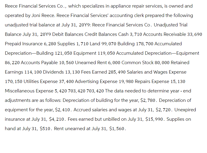 Reece Financial Services Co., which specializes in appliance repair services, is owned and
operated by Joni Reece. Reece Financial Services' accounting clerk prepared the following
unadjusted trial balance at July 31, 20Y9: Reece Financial Services Co. Unadjusted Trial
Balance July 31, 20Y9 Debit Balances Credit Balances Cash 3,710 Accounts Receivable 33,690
Prepaid Insurance 6, 280 Supplies 1,710 Land 99, 070 Building 178, 700 Accumulated
Depreciation Building 121, 050 Equipment 119, 050 Accumulated Depreciation-Equipment
86,220 Accounts Payable 10, 560 Unearned Rent 6,000 Common Stock 80,000 Retained
Earnings 114, 100 Dividends 13, 130 Fees Earned 285, 490 Salaries and Wages Expense
170, 150 Utilities Expense 37, 400 Advertising Expense 19,980 Repairs Expense 15, 130
Miscellaneous Expense 5, 420 703, 420 703, 420 The data needed to determine year - end
adjustments are as follows: Depreciation of building for the year, $2,780. Depreciation of
equipment for the year, $2,410. Accrued salaries and wages at July 31, $2,720. Unexpired
insurance at July 31, $4,210. Fees earned but unbilled on July 31, $15,990. Supplies on
hand at July 31, $510. Rent unearned at July 31, $1,560.