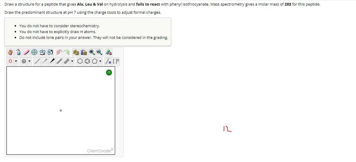 Draw a structure for a peptide that gives Ala, Leu & Val on hydrolysis and fails to react with phenyl isothiocyanate. Mass spectrometry gives a molar mass of 283 for this peptide.
Draw the predominant structure at pH 7 using the charge tools to adjust formal charges.
You do not have to consider stereochemistry.
You do not have to explicitly draw H atoms.
• Do not include lone pairs in your answer. They will not be considered in the grading.
85
کر
ChemDoodleⓇ
ル
نے