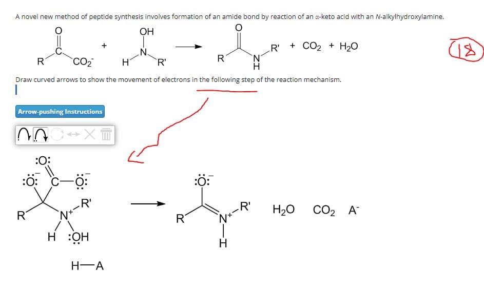 A novel new method of peptide synthesis involves formation of an amide bond by reaction of an a-keto acid with an N-alkylhydroxylamine.
OH
R
CO2
R'
R
R'
+ CO2 + H2O
Draw curved arrows to show the movement of electrons in the following step of the reaction mechanism.
Arrow-pushing Instructions
X
R
:0:
:O:
R'
H:OH
H-A
بد
R
:O:
Nx-
R'
H2O CO2 A
H-
(18