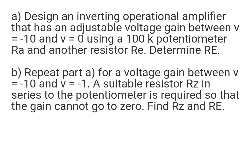 a) Design an inverting operational amplifier
that has an adjustable voltage gain between v
= -10 and v = ở using a 100 k potentiometer
Ra and another resistor Re. Determine RE.
%3D
b) Repeat part a) for a voltage gain between v
= -10 and v = -1. A suitable resistor Rz in
series to the potentiometer is required so that
the gain cannot go to zero. Find Rz and RE.
