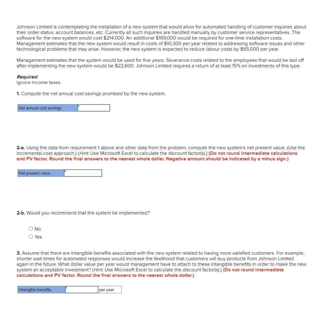 Johnson Limited is contemplating the installation of a new system that would allow for automated handling of customer inquiries about
their order status, account balances, etc. Currently all such inquiries are handled manually by customer service representatives. The
software for the new system would cost $214,000. An additional $169,000 would be required for one-time installation costs.
Management estimates that the new system would result in costs of $10,300 per year related to addressing software issues and other
technological problems that may arise. However, the new system is expected to reduce labour costs by $65,000 per year.
Management estimates that the system would be used for five years. Severance costs related to the employees that would be laid off
after implementing the new system would be $22,600. Johnson Limited requires a return of at least 15% on investments of this type.
Required:
Ignore income taxes.
1. Compute the net annual cost savings promised by the new system.
Net annual cost savings
2-a. Using the data from requirement 1 above and other data from the problem, compute the new system's net present value. (Use the
incremental-cost approach.) (Hint. Use Microsoft Excel to calculate the discount factor(s).) (Do not round intermediate calculations
and PV factor. Round the final answers to the nearest whole dollar. Negative amount should be indicated by a minus sign.)
Net present value
2-b. Would you recommend that the system be implemented?
O No
○ Yes
3. Assume that there are intangible benefits associated with the new system related to having more satisfied customers. For example,
shorter wait times for automated responses would increase the likelihood that customers will buy products from Johnson Limited
again in the future. What dollar value per year would management have to attach to these intangible benefits in order to make the new
system an acceptable investment? (Hint. Use Microsoft Excel to calculate the discount factor(s).) (Do not round intermediate
calculations and PV factor. Round the final answers to the nearest whole dollar.)
Intangible benefits
per year