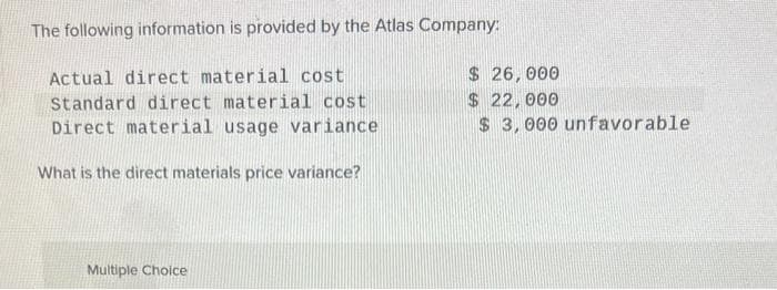 The following information is provided by the Atlas Company:
Actual direct material cost
Standard direct material cost
Direct material usage variance
What is the direct materials price variance?
Multiple Choice
$ 26,000
$ 22,000
$3,000 unfavorable