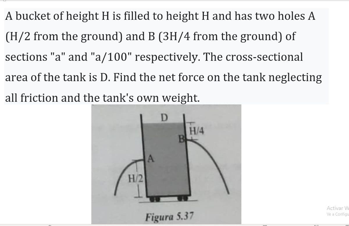 A bucket of height H is filled to height H and has two holes A
(H/2 from the ground) and B (3H/4 from the ground) of
sections "a" and "a/100" respectively. The cross-sectional
area of the tank is D. Find the net force on the tank neglecting
all friction and the tank's own weight.
H/2
A
D
B
H/4
Figura 5.37
Activar W
Ve a Configu