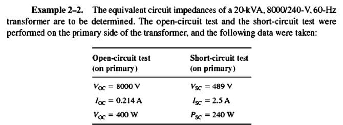 Example 2-2. The equivalent circuit impedances of a 20-kVA, 8000/240-V, 60-Hz
transformer are to be determined. The open-circuit test and the short-circuit test were
performed on the primary side of the transformer, and the following data were taken:
Open-circuit test
(on primary)
Short-circuit test
(on primary)
Voc = 8000 V
Vsc = 489 V
loc = 0.214 A
Isc = 2.5 A
Voc = 400 W
Ps
= 240 W
