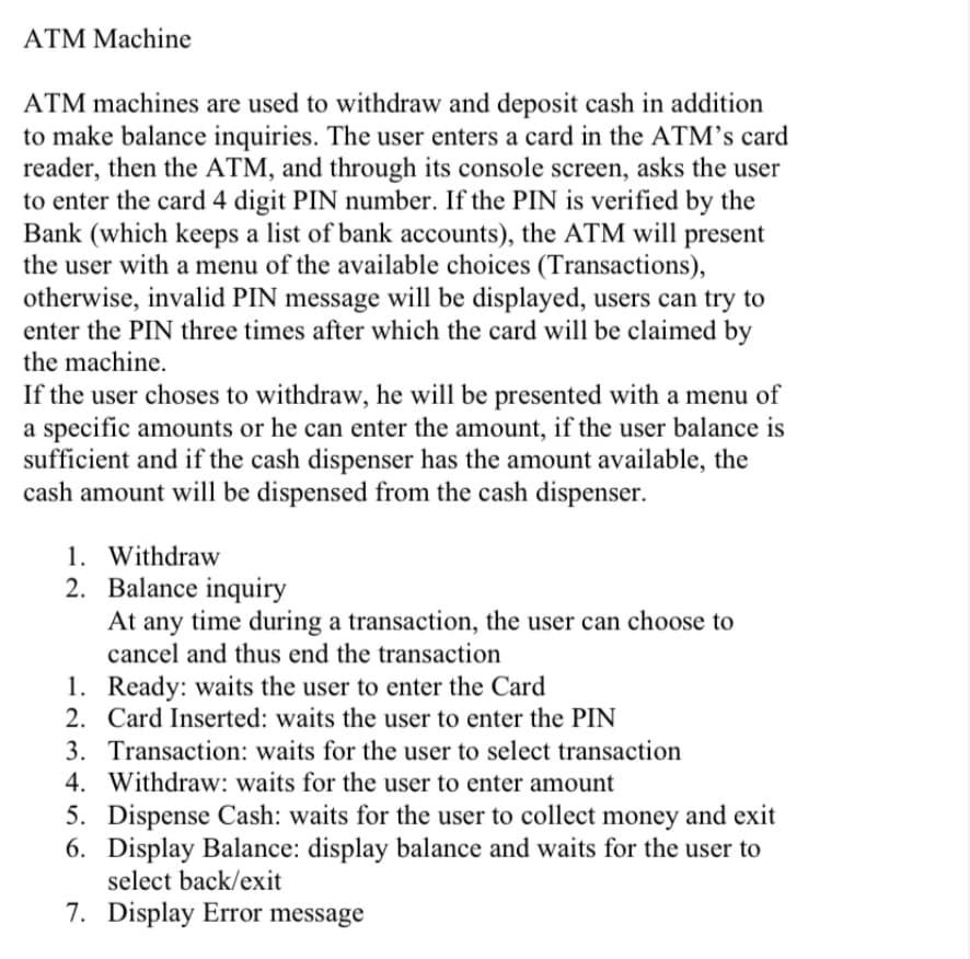 ATM Machine
ATM machines are used to withdraw and deposit cash in addition
to make balance inquiries. The user enters a card in the ATM’s card
reader, then the ATM, and through its console screen, asks the user
to enter the card 4 digit PIN number. If the PIN is verified by the
Bank (which keeps a list of bank accounts), the ATM will present
the user with a menu of the available choices (Transactions),
otherwise, invalid PIN message will be displayed, users can try to
enter the PIN three times after which the card will be claimed by
the machine.
If the user choses to withdraw, he will be presented with a menu of
a specific amounts or he can enter the amount, if the user balance is
sufficient and if the cash dispenser has the amount available, the
cash amount will be dispensed from the cash dispenser.
1. Withdraw
2. Balance inquiry
At any time during a transaction, the user can choose to
cancel and thus end the transaction
1. Ready: waits the user to enter the Card
2. Card Inserted: waits the user to enter the PIN
3. Transaction: waits for the user to select transaction
4. Withdraw: waits for the user to enter amount
5. Dispense Cash: waits for the user to collect money and exit
6. Display Balance: display balance and waits for the user to
select back/exit
7. Display Error message
