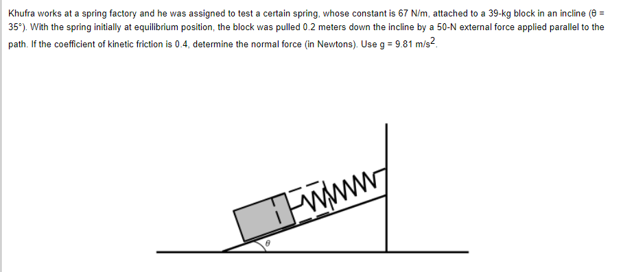 Khufra works at a spring factory and he was assigned to test a certain spring, whose constant is 67 N/m, attached to a 39-kg block in an incline (0 =
35°). With the spring initially at equilibrium position, the block was pulled 0.2 meters down the incline by a 50-N external force applied parallel to the
path. If the coefficient of kinetic friction is 0.4, determine the normal force (in Newtons). Use g = 9.81 m/s²
www/