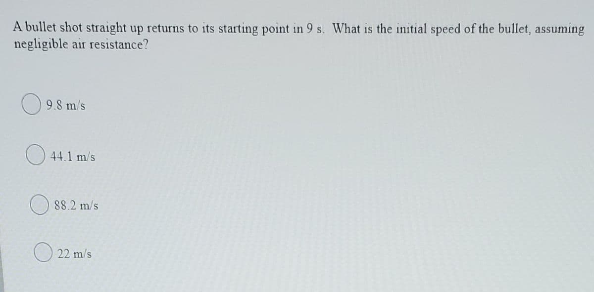 A bullet shot straight up returns to its starting point in 9 s. What is the initial speed of the bullet, assuming
negligible air resistance?
9.8 m/s
O 44.1 m/s
O 88.2 m/s
O 22 m/s
