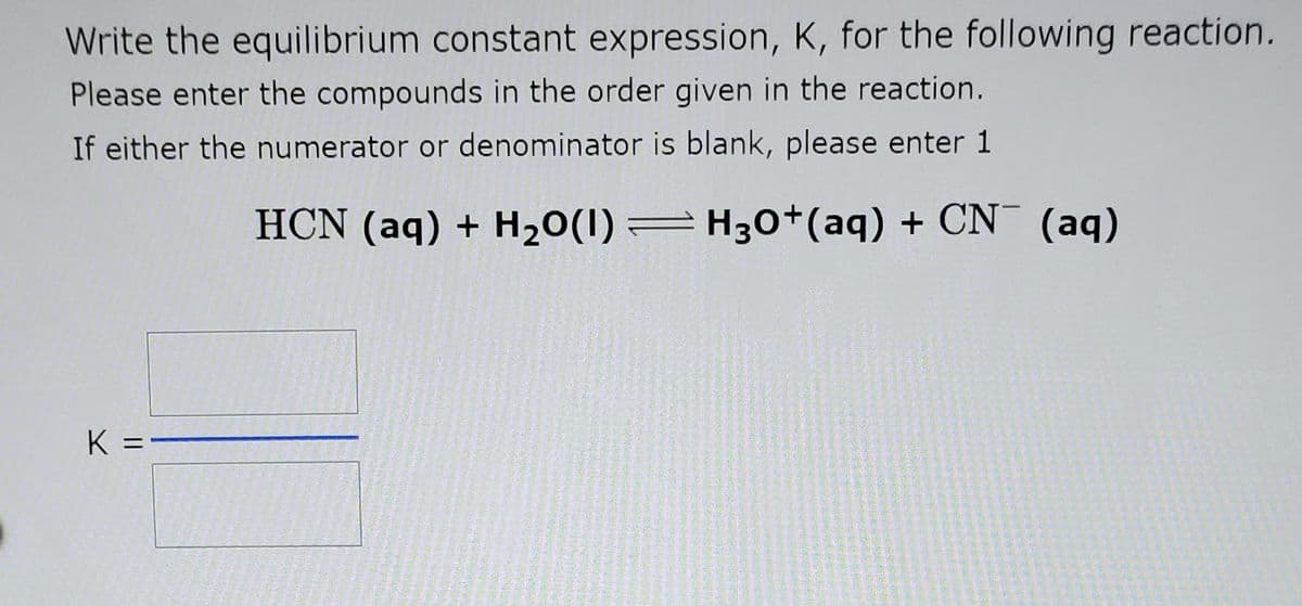 Write the equilibrium constant expression, K, for the following reaction.
Please enter the compounds in the order given in the reaction.
If either the numerator or denominator is blank, please enter 1
HCN (aq) + H20(1) =H30+(aq) + CN¯ (aq)
K =-
