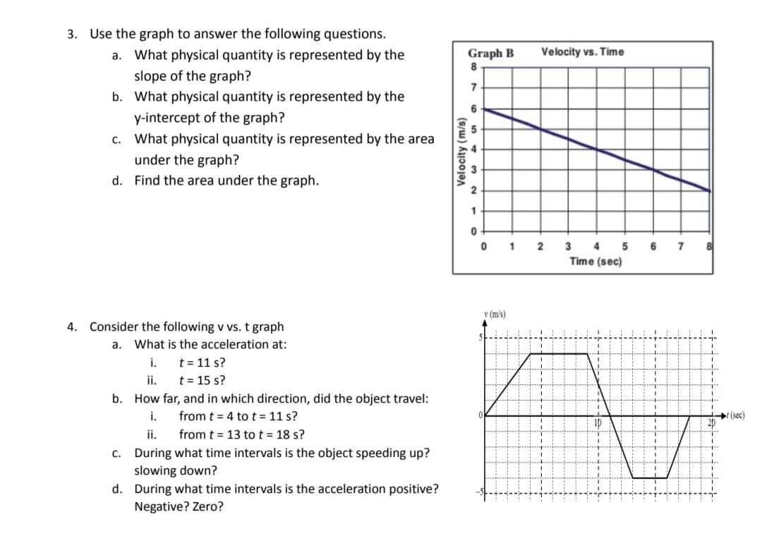3. Use the graph to answer the following questions.
a. What physical quantity is represented by the
Graph B
Velocity vs. Time
slope of the graph?
7
b. What physical quantity is represented by the
6
y-intercept of the graph?
c. What physical quantity is represented by the area
5
under the graph?
d. Find the area under the graph.
1
1
3
4
6
7
Time (sec)
v (m/s)
4.
onsid
the following v vs. t graph
a. What is the acceleration at:
i.
t = 11 s?
ii.
t = 15 s?
b. How far, and in which direction, did the object travel:
i.
from t = 4 to t = 11 s?
(sec)
ip
ii.
from t = 13 tot = 18 s?
c. During what time intervals is the object speeding up?
slowing down?
d. During what time intervals is the acceleration positive?
Negative? Zero?
Velocity (m/s)
