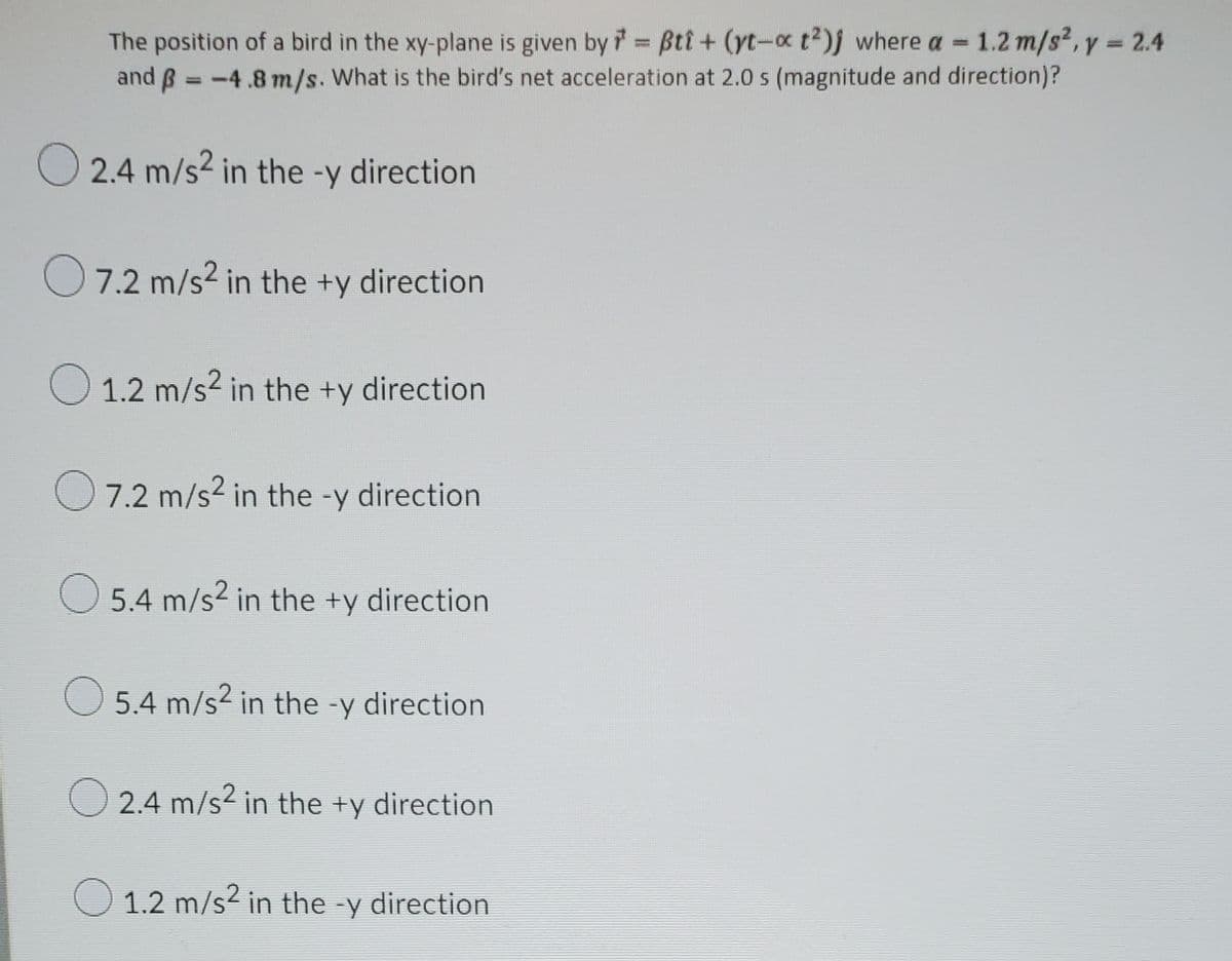 The position of a bird in the xy-plane is given by Bti + (yt-c t2)j where a = 1.2 m/s2, y = 2.4
and ß = -4.8 m/s. What is the bird's net acceleration at 2.0 s (magnitude and direction)?
O 2.4 m/s? in the -y direction
7.2 m/s2 in the +y direction
O 1.2 m/s? in the +y direction
O7.2 m/s? in the -y direction
5.4 m/s2 in the +y direction
O 5.4 m/s2 in the -y direction
O 2.4 m/s2 in the +y direction
O 1.2 m/s² in the -y direction
