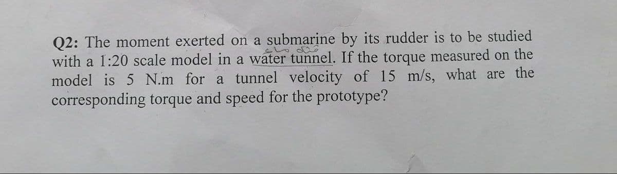 Q2: The moment exerted on a submarine by its rudder is to be studied
with a 1:20 scale model in a water tunnel. If the torque measured on the
model is 5 N.m for a tunnel velocity of 15 m/s, what are the
corresponding torque and speed for the prototype?
