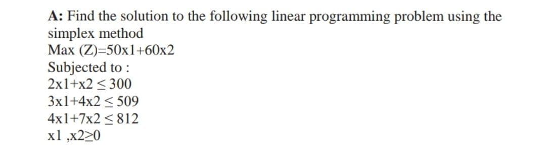 A: Find the solution to the following linear programming problem using the
simplex method
Max (Z)=50x1+60x2
Subjected to:
2x1+x2 < 300
3x1+4x2 ≤ 509
4x1+7x2 812
x1,x220