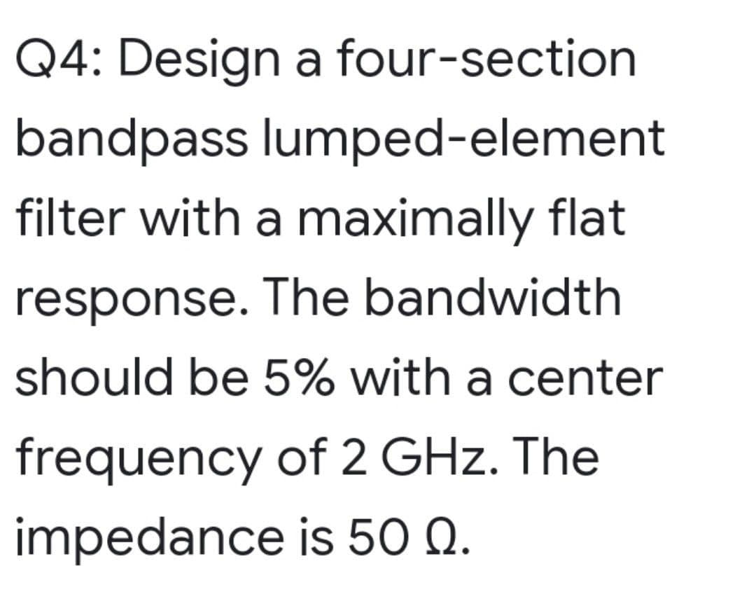 Q4: Design a four-section
bandpass lumped-element
filter with a maximally flat
response. The bandwidth
should be 5% with a center
frequency of 2 GHz. The
impedance is 50 Q.