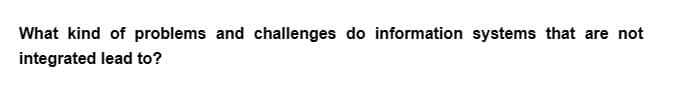 What kind of problems and challenges do information systems that are not
integrated lead to?