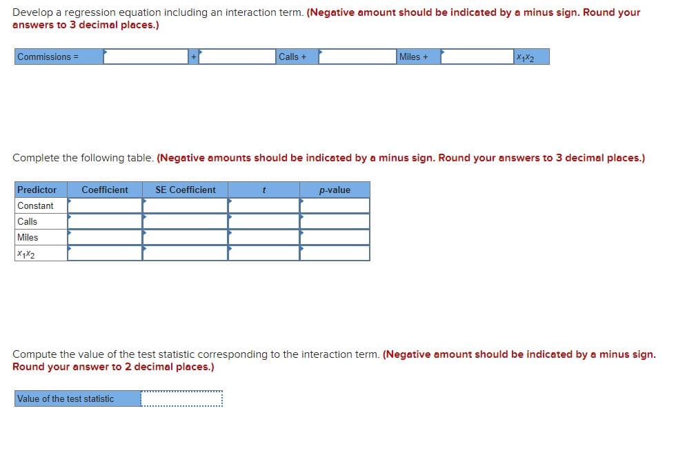 Develop a regression equation including an interaction term. (Negative amount should be indicated by a minus sign. Round your
answers to 3 decimal places.)
Commissions =
Calls +
Miles +
Complete the following table. (Negative amounts should be indicated by a minus sign. Round your answers to 3 decimal places.)
Predictor
Coefficient
SE Coefficient
p-value
Constant
Calls
Miles
Compute the value of the test statistic corresponding to the interaction term. (Negative amount should be indicated by a minus sign.
Round your answer to 2 decimal places.)
Value of the test statistic
