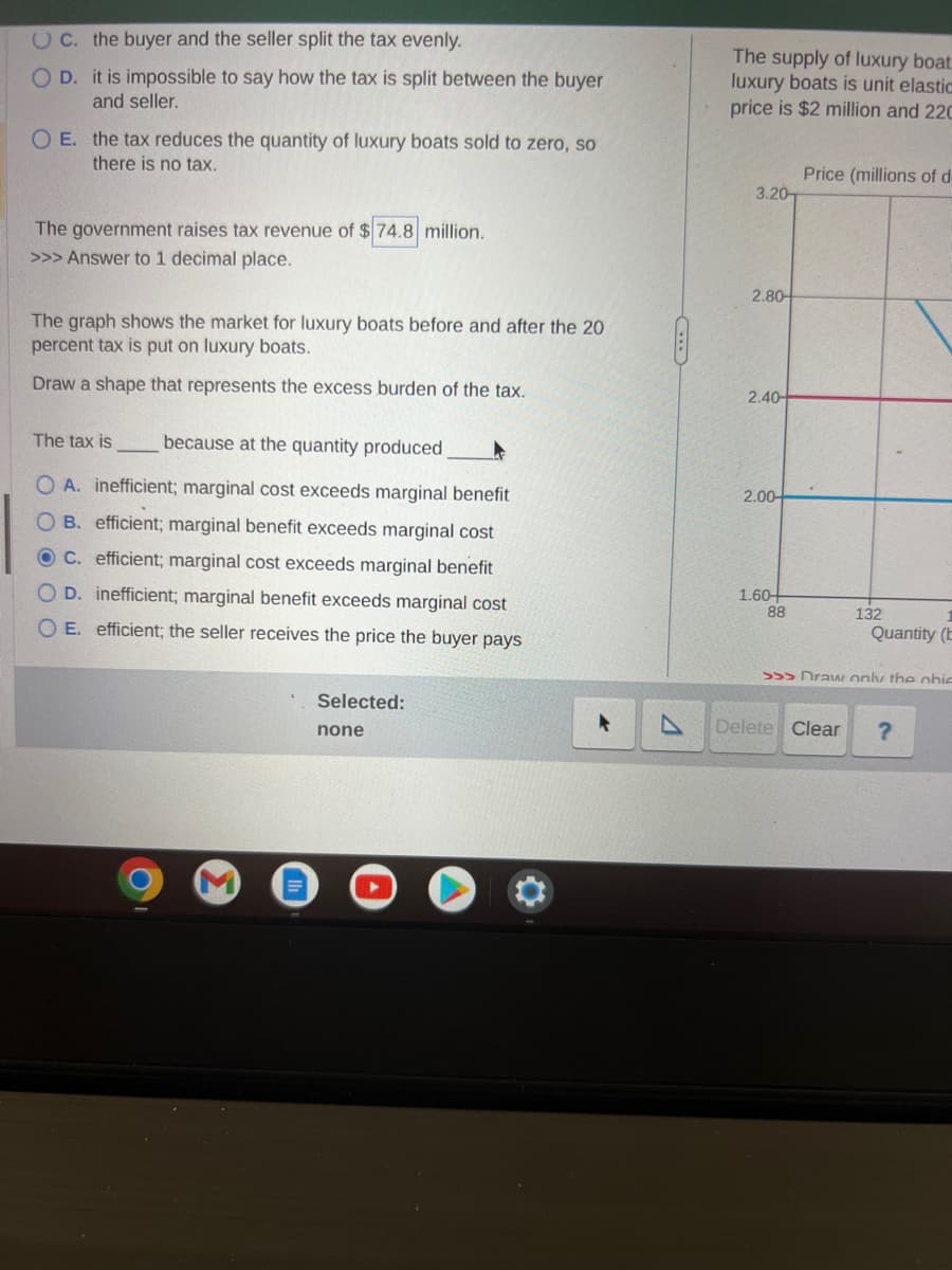 UC. the buyer and the seller split the tax evenly.
O D.
it is impossible to say how the tax is split between the buyer
and seller.
O E. the tax reduces the quantity of luxury boats sold to zero, so
there is no tax.
The government raises tax revenue of $74.8 million.
>>> Answer to 1 decimal place.
The graph shows the market for luxury boats before and after the 20
percent tax is put on luxury boats.
Draw a shape that represents the excess burden of the tax.
The tax is
because at the quantity produced
O A. inefficient; marginal cost exceeds marginal benefit
OB. efficient; marginal benefit exceeds marginal cost
OC. efficient; marginal cost exceeds marginal benefit
OD. inefficient; marginal benefit exceeds marginal cost
OE. efficient; the seller receives the price the buyer pays
Selected:
none
The supply of luxury boat
luxury boats is unit elastic
price is $2 million and 220
3.20
2.80-
2.40-
2.00-
1.60+
88
Price (millions of d
132
Delete Clear
Quantity (E
>>> Draw only the obie