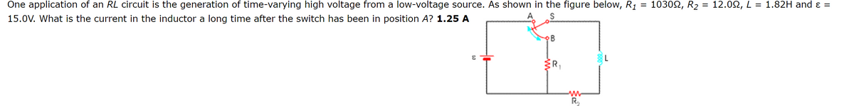 One application of an RL circuit is the generation of time-varying high voltage from a low-voltage source. As shown in the figure below, R1
15.0V. What is the current in the inductor a long time after the switch has been in position A? 1.25 A
B
E
L
R₁
w
R₁₂
=
103002, R2
=
12.0, L = 1.82H and ε =