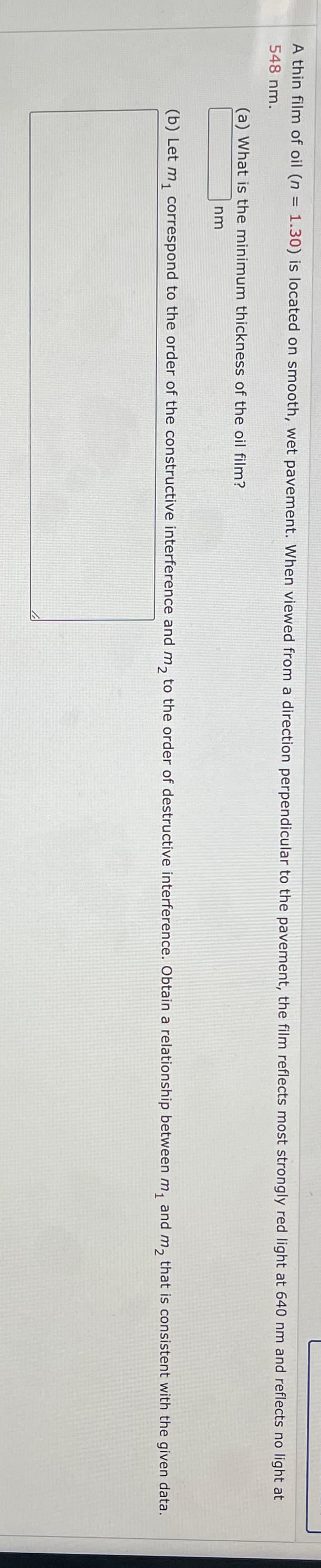 A thin film of oil (n = 1.30) is located on smooth, wet pavement. When viewed from a direction perpendicular to the pavement, the film reflects most strongly red light at 640 nm and reflects no light at
548 nm.
(a) What is the minimum thickness of the oil film?
nm
(b) Let m₁ correspond to the order of the constructive interference and m₂ to the order of destructive interference. Obtain a relationship between m₁ and m₂ that is consistent with the given data.