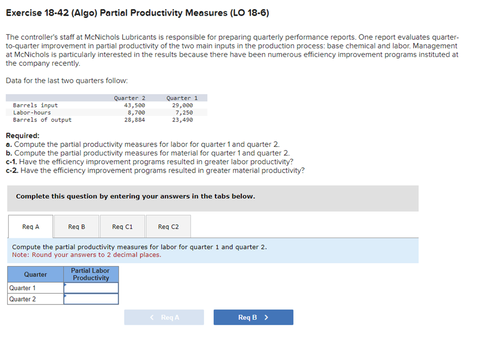 Exercise 18-42 (Algo) Partial Productivity Measures (LO 18-6)
The controller's staff at McNichols Lubricants is responsible for preparing quarterly performance reports. One report evaluates quarter-
to-quarter improvement in partial productivity of the two main inputs in the production process: base chemical and labor. Management
at McNichols is particularly interested in the results because there have been numerous efficiency improvement programs instituted at
the company recently.
Data for the last two quarters follow:
Barrels input
Labor-hours
Barrels of output
Required:
a. Compute the partial productivity measures for labor for quarter 1 and quarter 2.
b. Compute the partial productivity measures for material for quarter 1 and quarter 2.
c-1. Have the efficiency improvement programs resulted in greater labor productivity?
c-2. Have the efficiency improvement programs resulted in greater material productivity?
Req A
Complete this question by entering your answers in the tabs below.
Quarter
Quarter 2
43,500
8,700
28,884
Req B
Quarter 1
Quarter 2
Quarter 1
29,000
7,250
23,490
Partial Labor
Productivity
Req C1
Compute the partial productivity measures for labor for quarter 1 and quarter 2.
Note: Round your answers to 2 decimal places.
Req C2
< Req A
Req B >