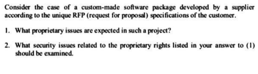 Consider the case of a custom-made software package developed by a supplier
according to the unique RFP (request for proposal) specifications of the customer.
1. What proprietary issues are expected in such a project?
2. What security issues related to the proprietary rights listed in your answer to (1)
should be examined.
