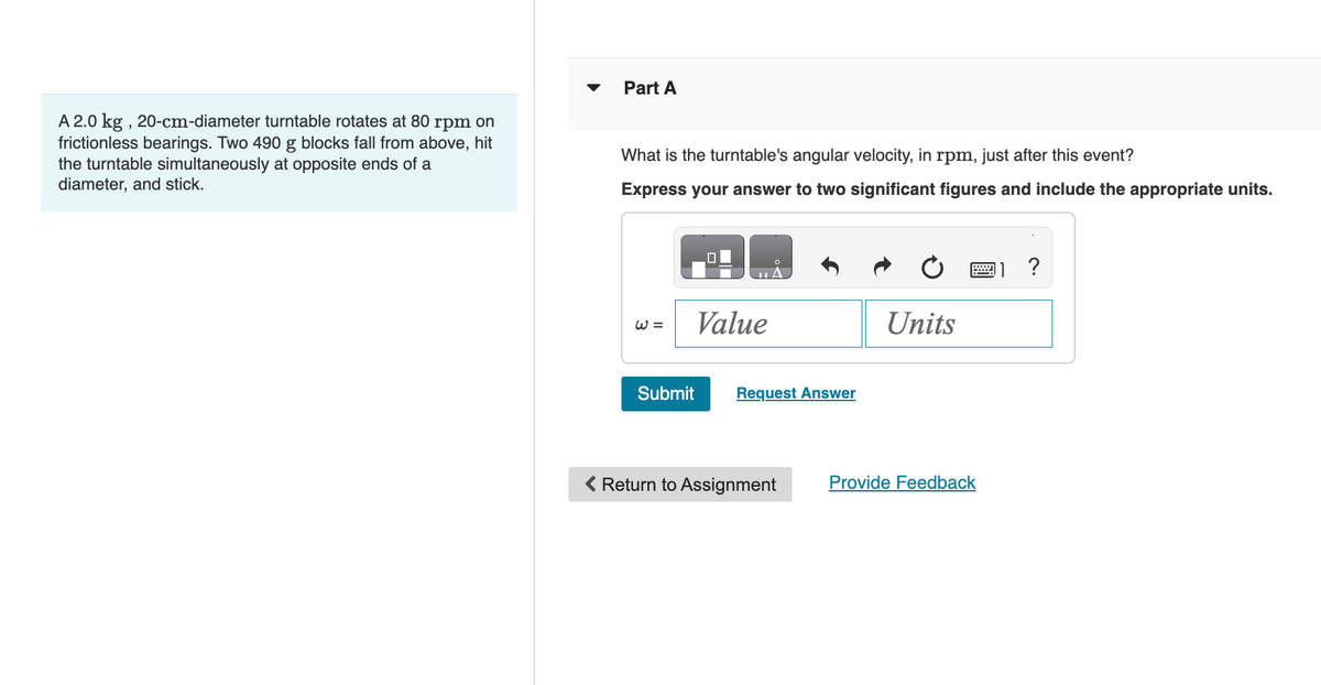 A 2.0 kg, 20-cm-diameter turntable rotates at 80 rpm on
frictionless bearings. Two 490 g blocks fall from above, hit
the turntable simultaneously at opposite ends of a
diameter, and stick.
Part A
What is the turntable's angular velocity, in rpm, just after this event?
Express your answer to two significant figures and include the appropriate units.
=3
Value
Submit
Request Answer
Units
< Return to Assignment
Provide Feedback
?