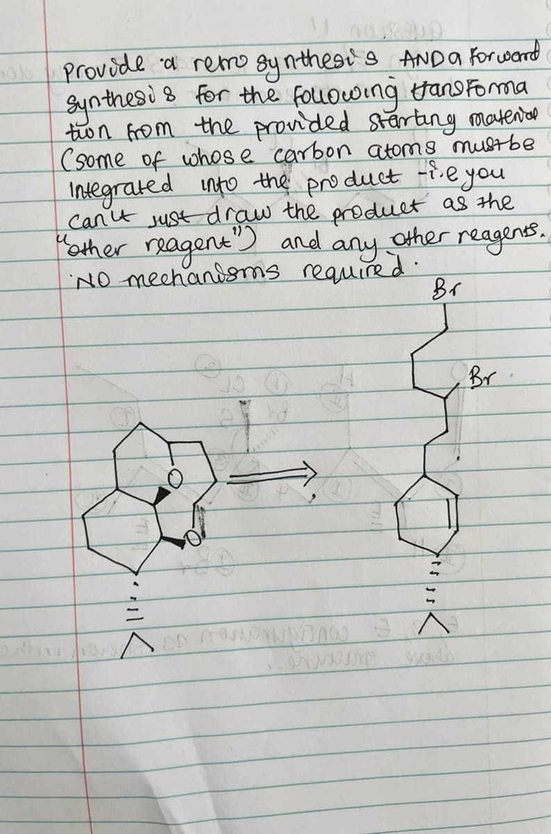 ab
provide d remo gy nthesi's ANDA Forcward
Synthesi s for the fouowing tano Foma
ton from the provided startung matenon
(some of whos e carbon atoms mustbe
Integrated into the pro duct -i.eyou
can't sust draw the produet as the
Other
reagens.
Mather reagent
and
any.
'NO mechandsms required:
Br
Br
