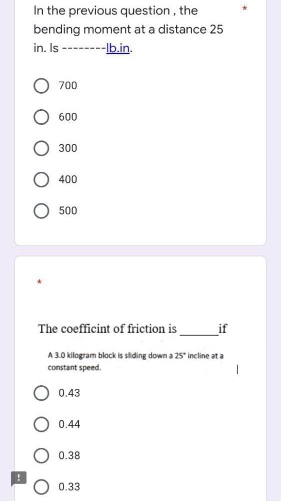 In the previous question, the
bending moment at a distance 25
in. Is
--lb.in.
700
600
300
400
500
The coefficint of friction is
A 3.0 kilogram block is sliding down a 25° incline at a
constant speed.
1
0.43
0.44
0.38
0.33