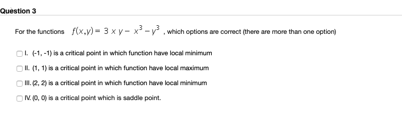 For the functions f(x,y) = 3 × y – x³ - y³ , which options are correct (there are more than one option)
O1. (-1, -1) is a critical point in which function have local minimum
| II. (1, 1) is a critical point in which function have local maximum
) III. (2, 2) is a critical point in which function have local minimum
IV. (0, 0) is a critical point which is saddle point.
