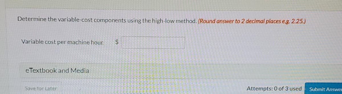 Determine the variable-cost components using the high-low method. (Round answer to 2 decimal places e.g. 2.25.)
Variable cost per machine hour.
$4
e Textbook and Media
Save for Later
Attempts: 0 of 3 used
Submit Answer
