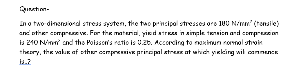 Question-
In a two-dimensional stress system, the two principal stresses are 180 N/mm² (tensile)
and other compressive. For the material, yield stress in simple tension and compression
is 240 N/mm² and the Poisson's ratio is 0.25. According to maximum normal strain
theory, the value of other compressive principal stress at which yielding will commence
is..?