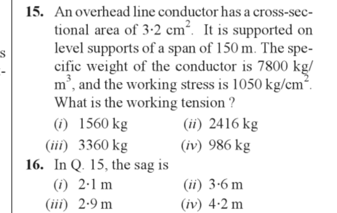 S
15. An overhead line conductor has a cross-sec-
tional area of 3.2 cm². It is supported on
level supports of a span of 150 m. The spe-
cific weight of the conductor is 7800 kg/
m³, and the working stress is 1050 kg/cm².
What is the working tension ?
(i) 1560 kg
(iii) 3360 kg
16. In Q. 15, the sag is
(i) 2.1 m
(iii) 2.9 m
(ii) 2416 kg
(iv) 986 kg
(ii) 3.6 m
(iv) 4.2 m