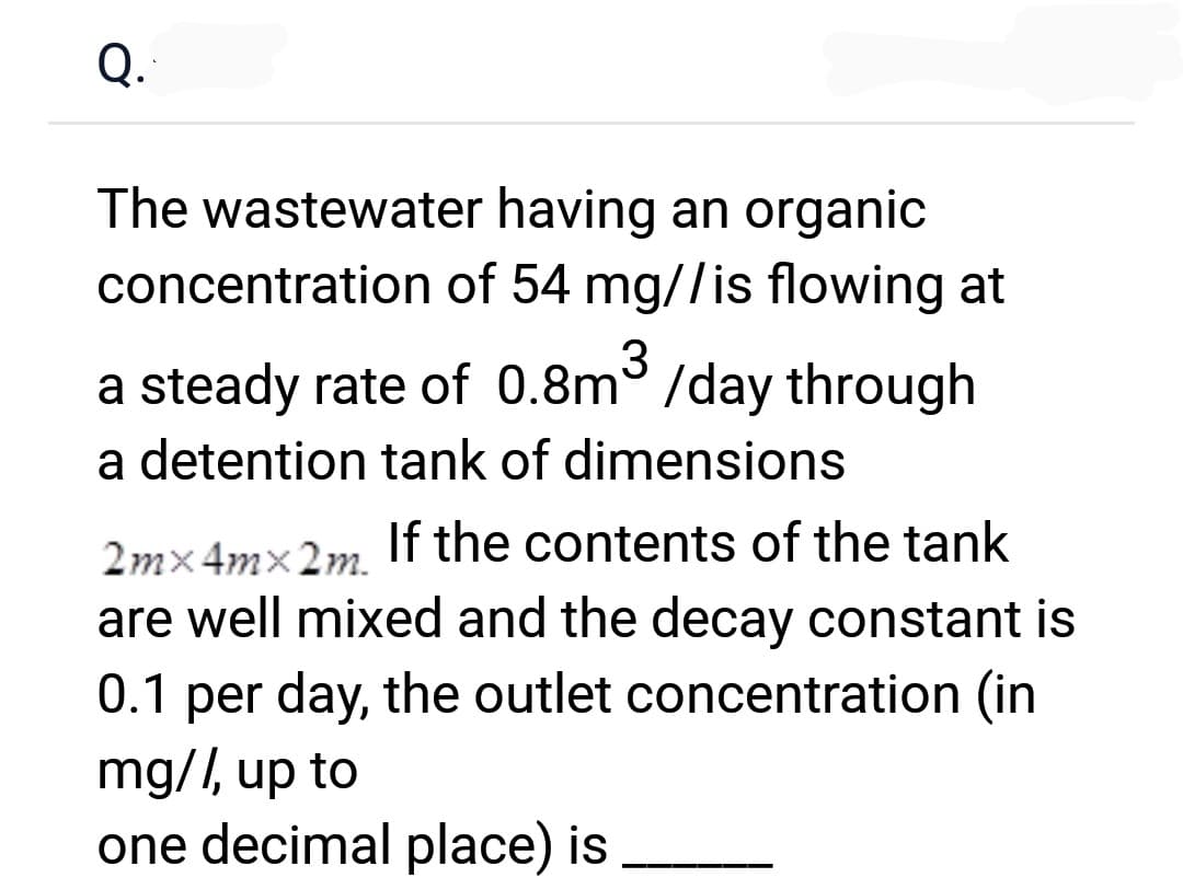 Q.`
The wastewater having an organic
concentration of 54 mg//is flowing at
a steady rate of 0.8m³ /day through
a detention tank of dimensions
2mx4mx 2m.
If the contents of the tank
are well mixed and the decay constant is
0.1 per day, the outlet concentration (in
mg//, up to
one decimal place) is