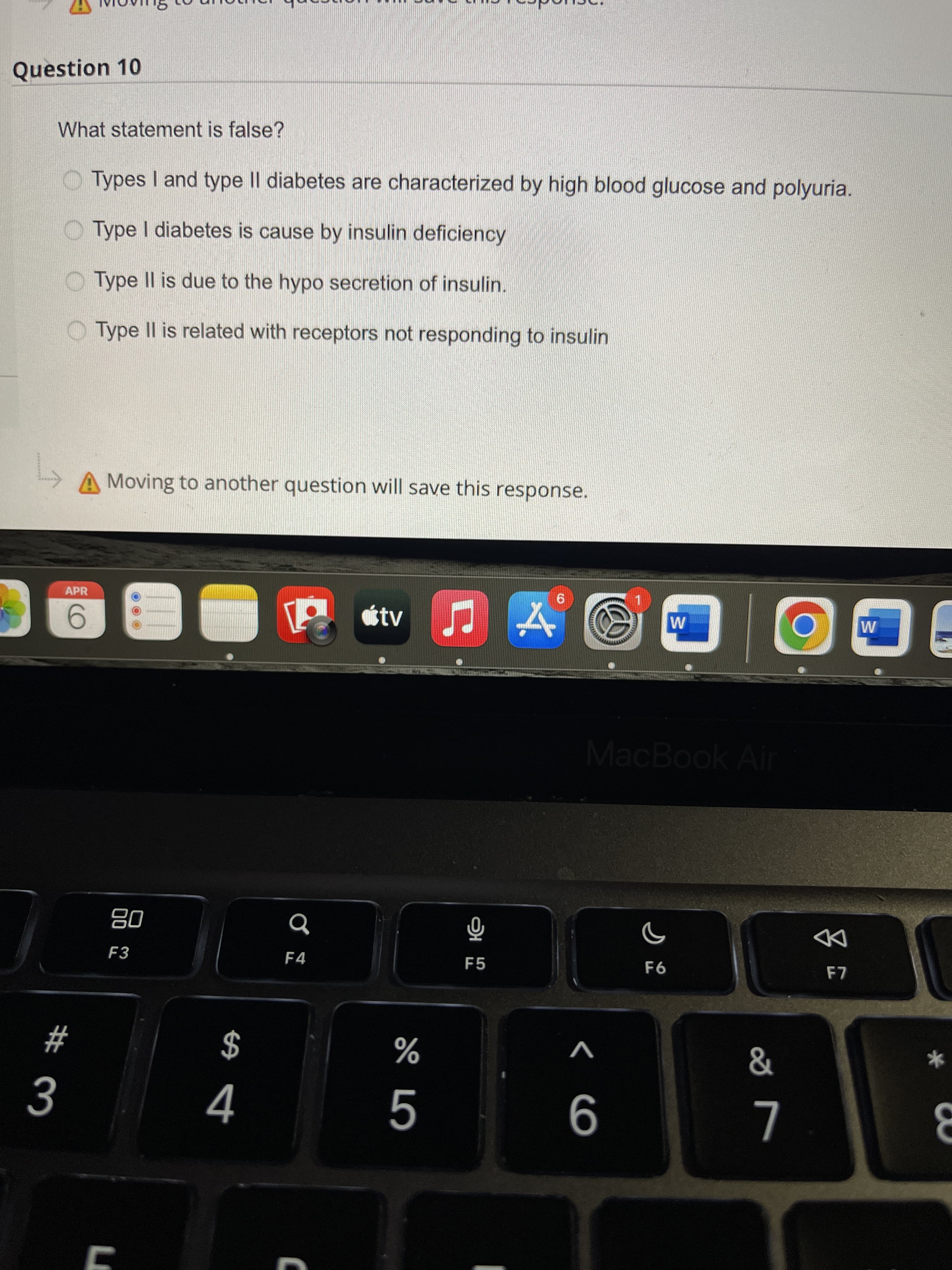 Question 10
What statement is false?
O Types I and type II diabetes are characterized by high blood glucose and polyuria.
O Type I diabetes is cause by insulin deficiency
O Type II is due to the hypo secretion of insulin.
O Type Il is related with receptors not responding to insulin
A Moving to another question will save this response.
APR
otv
96.
9.
MacBook Air
08
F3
F4
DD
F5
$
4
#
V
%
9
