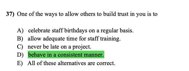 37) One of the ways to allow others to build trust in you is to
A) celebrate staff birthdays on a regular basis.
B) allow adequate time for staff training.
C) never be late on a project.
D) behave in a consistent manner.
E) All of these alternatives are correct.