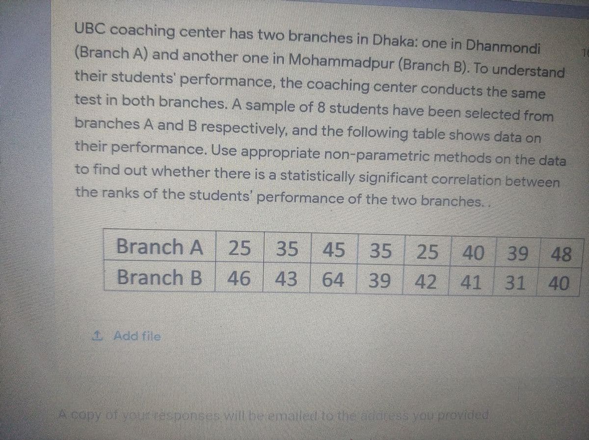 UBC coaching center has two branches in Dhaka: one in Dhanmondi
(Branch A) and another one in Mohammadpur (Branch B). To understand
their students' performance, the coaching center conducts the same
test in both branches. A sample of 8 students have been selected from
branches A and B respectively, and the following table shows data on
their performance. Use appropriate non-parametric methods on the data
to find out whether there is a statistically significant correlation between
the ranks of the students' performance of the two branches..
Branch A
25
35
45 35
25
40
39
48
Branch B
46
43
64
39
42 41 31
40
1 Add file
A copy of youresponses ilberenecdtothe addeess you provided
