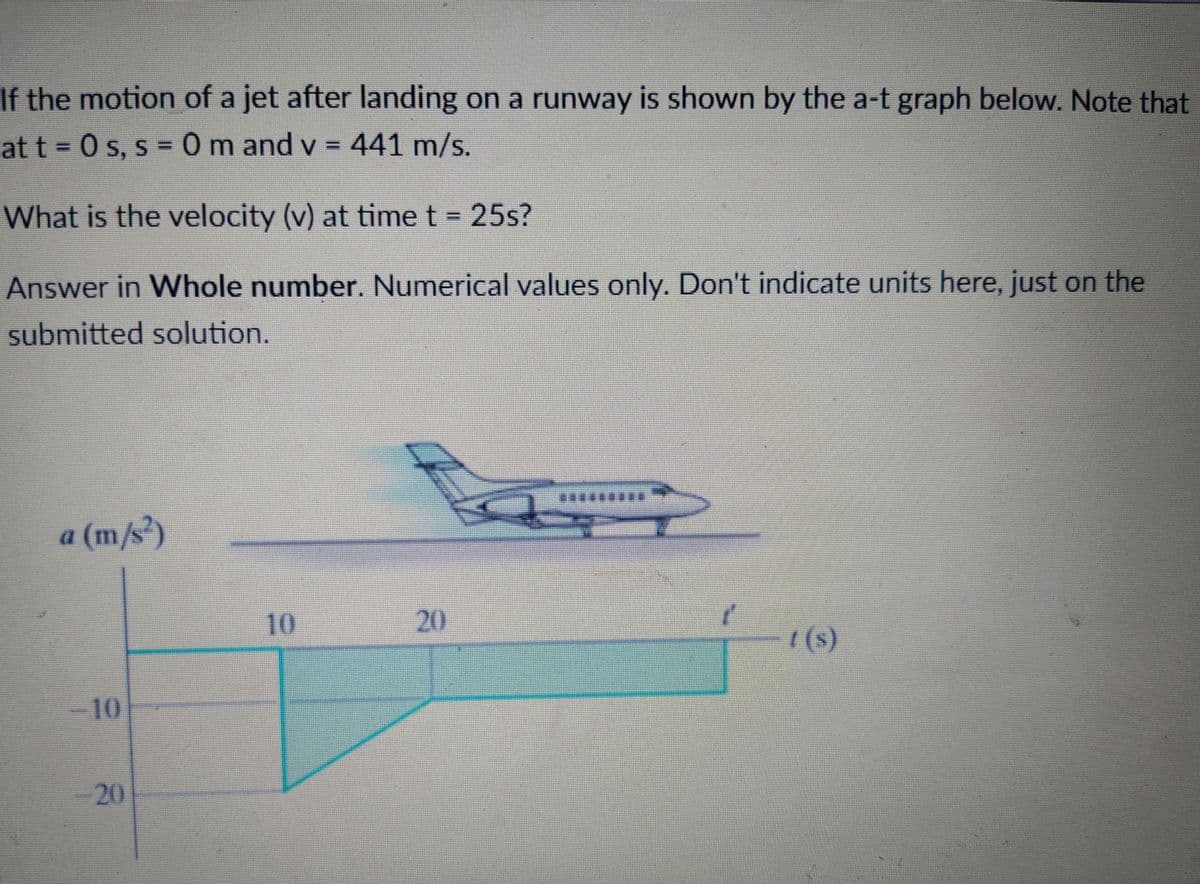 If the motion of a jet after landing on a runway is shown by the a-t graph below. Note that
at t = 0 s, s = 0 m and v = 441 m/s.
What is the velocity (v) at time t = 25s?
Answer in Whole number. Numerical values only. Don't indicate units here, just on the
submitted solution.
*********
a (m/s)
10
20
| (s)
10
20
