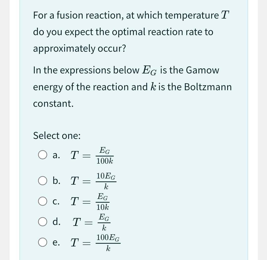 For a fusion reaction, at which temperature T
do you expect the optimal reaction rate to
approximately occur?
In the expressions below EG is the Gamow
energy of the reaction and k is the Boltzmann
constant.
Select one:
O a. T
O b. T:
O c. T
d. T
=
Oe. T
-
-
=
=
EG
100k
10EG
k
EG
10k
EG
k
100 EG
k
