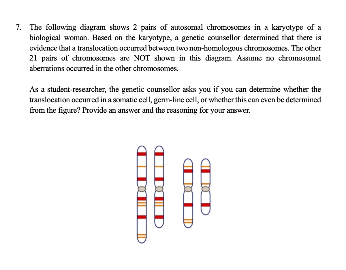 7. The following diagram shows 2 pairs of autosomal chromosomes in a karyotype of a
biological woman. Based on the karyotype, a genetic counsellor determined that there is
evidence that a translocation occurred between two non-homologous chromosomes. The other
21 pairs of chromosomes are NOT shown in this diagram. Assume no chromosomal
aberrations occurred in the other chromosomes.
As a student-researcher, the genetic counsellor asks you if you can determine whether the
translocation occurred in a somatic cell, germ-line cell, or whether this can even be determined
from the figure? Provide an answer and the reasoning for your answer.
D
