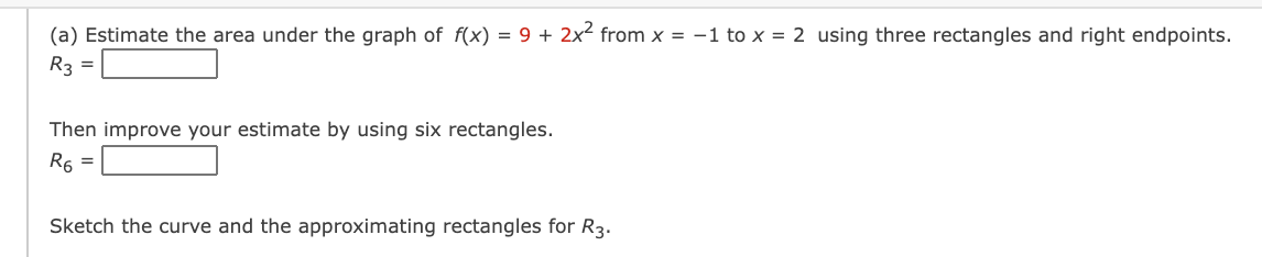 (a) Estimate the area under the graph of f(x) = 9 + 2x from x = -1 to x = 2 using three rectangles and right endpoints.
R3 =
Then improve your estimate by using six rectangles.
R6 =
Sketch the curve and the approximating rectangles for R3.
