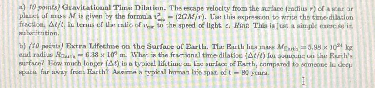 esc
a) 10 points) Gravitational Time Dilation. The escape velocity from the surface (radius r) of a star or
planet of mass M is given by the formula v = (2GM/r). Use this expression to write the time-dilation
fraction, At/t, in terms of the ratio of vesc to the speed of light, c. Hint: This is just a simple exercise in
substitution.
5.98 x 1024 kg
b) (10 points) Extra Lifetime on the Surface of Earth. The Earth has mass MEarth
and radius REarth 6.38 x 10 m. What is the fractional time-dilation (At/t) for someone on the Earth's
surface? How much longer (At) is a typical lifetime on the surface of Earth, compared to someone in deep
space, far away from Earth? Assume a typical human life span of t = 80 years.
I