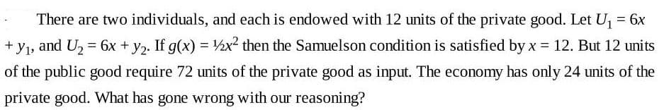 There are two individuals, and each is endowed with 12 units of the private good. Let U, = 6x
+ y1, and U, = 6x + y2. If g(x) = ½x² then the Samuelson condition is satisfied by x = 12. But 12 units
of the public good require 72 units of the private good as input. The economy has only 24 units of the
private good. What has gone wrong with our reasoning?
