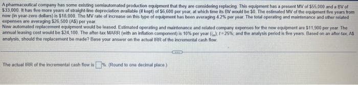 Apharmaceutical company has some existing semiautomated production equipment that they are considering replacing This equipment has a present MV of $55,000 and a BV of
$33,000. It has five more years of straight-line depreciation available ( kept) of $6,600 per year, at which time its BV would be $0. The estimated MV of the equipment five years from
now (in year-zero dollars) is $18,000. The MV rate of increase on this type of equipment has been averaging 4 2% per year. The total operating and maintenance and other related
expenses are averaging $26,500 (AS) per year
New automated replacement equipment would be leased. Estimated operating and maintenance and related company expenses for the new equipment are $11,900 per year. The
annual leasing cost would be $24,100. The after-tax MARR (with an inflation component) is 10% per year (): -25%; and the analysis period is five years, Based on an after-tax, AS
analysis, should the replacement be made? Base your answer on the actual IRR of the incremental cash flow
The actual IRR of the incremental cash flow is% (Round to one decimal place)
GTS