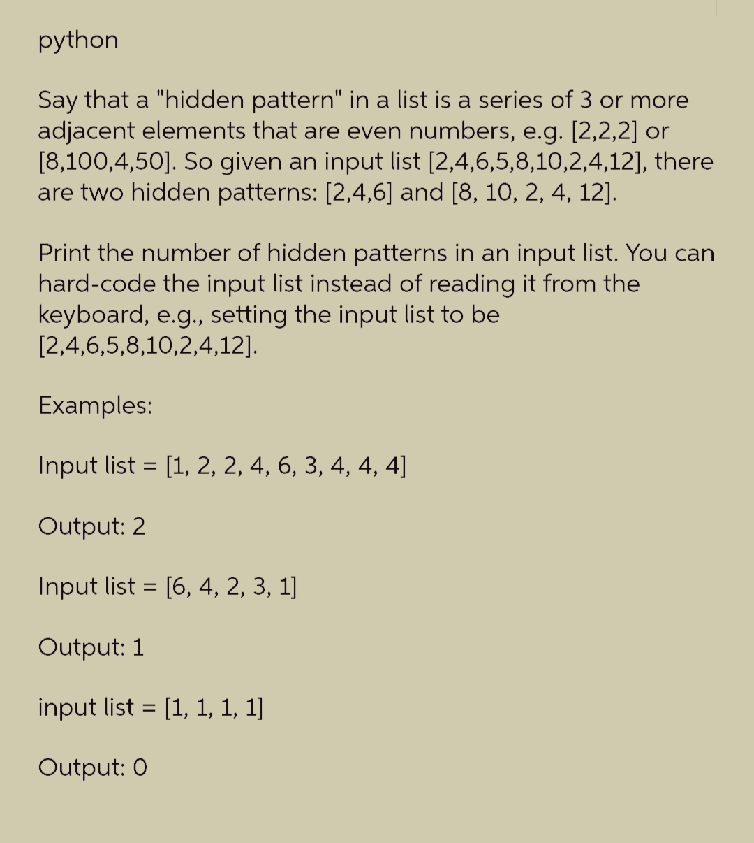 python
Say that a "hidden pattern" in a list is a series of 3 or more
adjacent elements that are even numbers, e.g. [2,2,2] or
[8,100,4,50]. So given an input list [2,4,6,5,8,10,2,4,12], there
are two hidden patterns: [2,4,6] and [8, 10, 2, 4, 12].
Print the number of hidden patterns in an input list. You can
hard-code the input list instead of reading it from the
keyboard, e.g., setting the input list to be
[2,4,6,5,8,10,2,4,12].
Examples:
Input list = [1, 2, 2, 4, 6, 3, 4, 4, 4]
Output: 2
Input list = [6, 4, 2, 3, 1]
Output: 1
input list = [1, 1, 1, 1]
Output: 0
